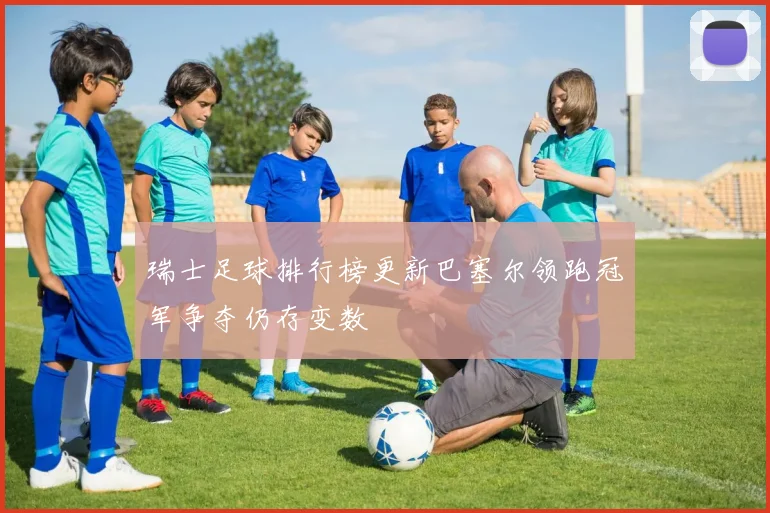 瑞士足球排行榜更新巴塞尔领跑冠军争夺仍存变数