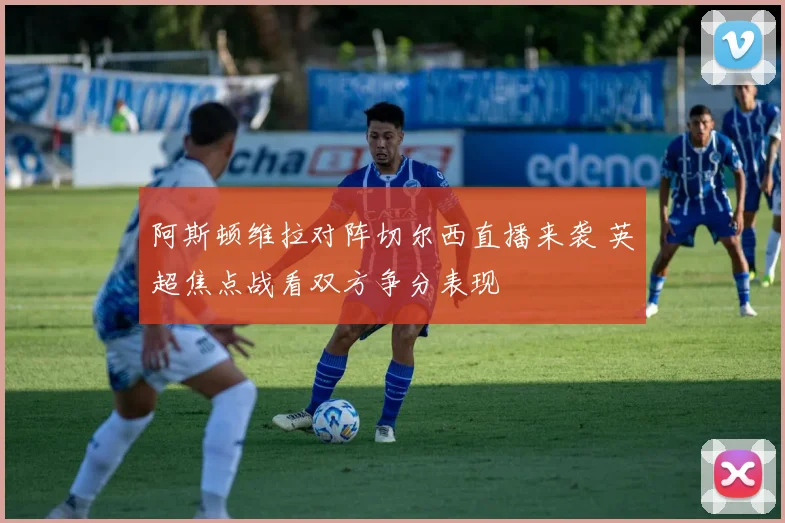 阿斯顿维拉对阵切尔西直播来袭 英超焦点战看双方争分表现