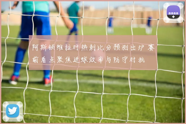 阿斯顿维拉对热刺比分预测出炉 赛前看点聚焦进球效率与防守对抗