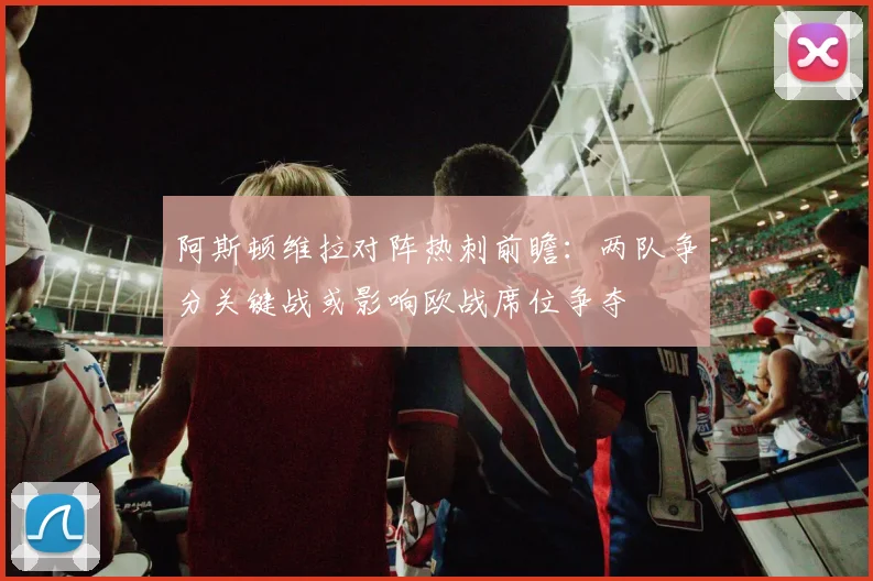 阿斯顿维拉对阵热刺前瞻：两队争分关键战或影响欧战席位争夺