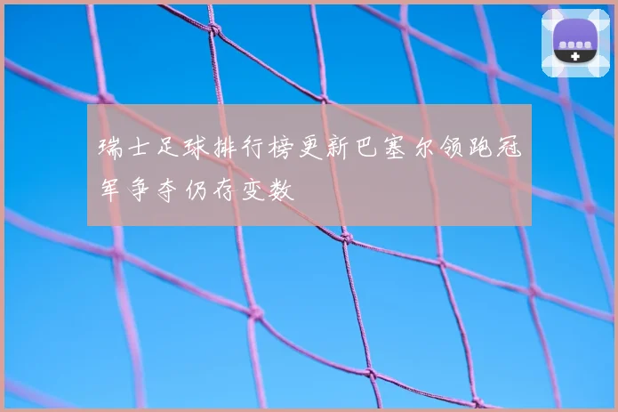瑞士足球排行榜更新巴塞尔领跑冠军争夺仍存变数