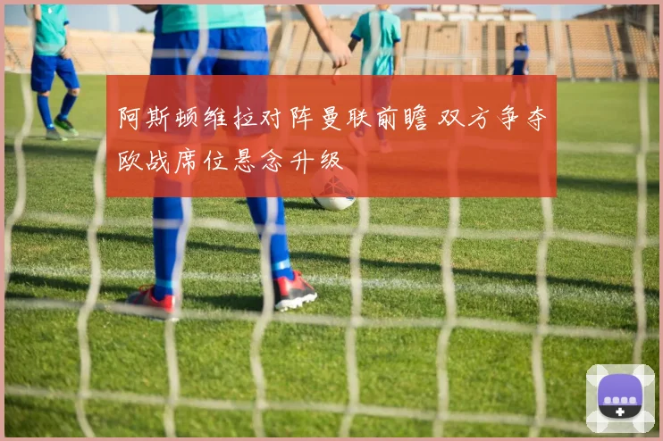 阿斯顿维拉对阵曼联前瞻 双方争夺欧战席位悬念升级