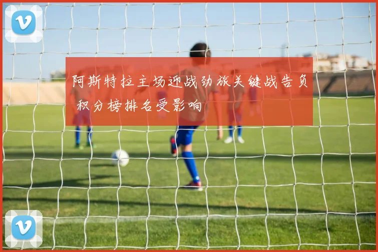 阿斯特拉主场迎战劲旅关键战告负 积分榜排名受影响