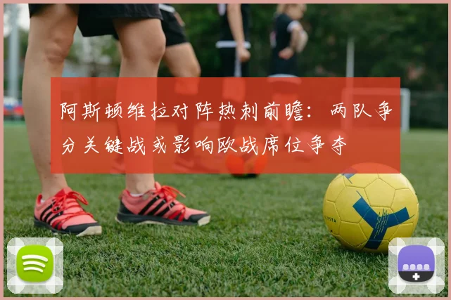 阿斯顿维拉对阵热刺前瞻：两队争分关键战或影响欧战席位争夺