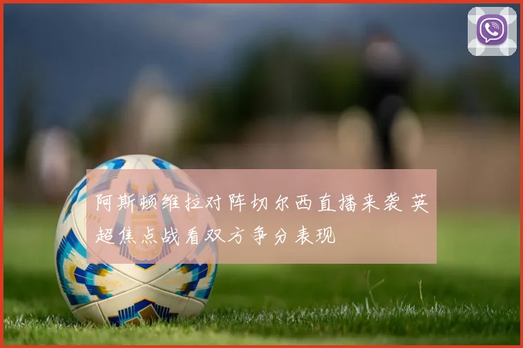 阿斯顿维拉对阵切尔西直播来袭 英超焦点战看双方争分表现