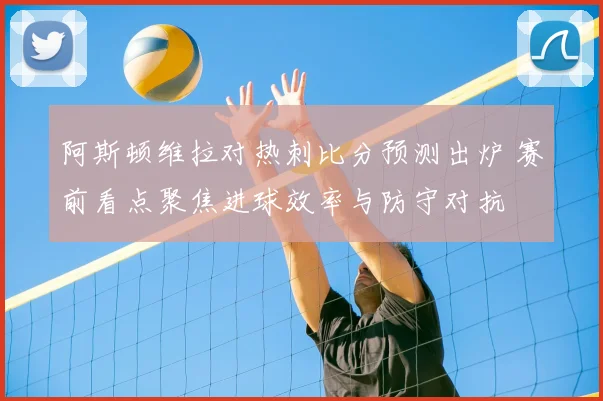 阿斯顿维拉对热刺比分预测出炉 赛前看点聚焦进球效率与防守对抗