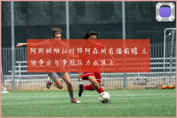 阿斯顿维拉对阵阿森纳直播前瞻 主场争分与争冠压力成焦点