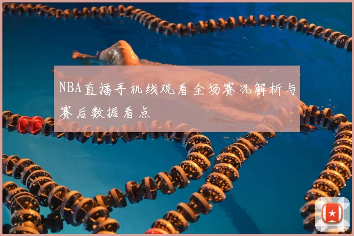 NBA直播手机线观看全场赛况解析与赛后数据看点