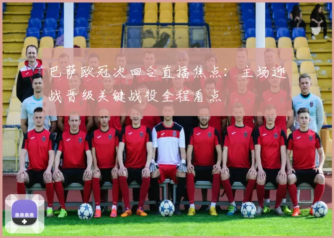 巴萨欧冠次回合直播焦点：主场迎战晋级关键战役全程看点