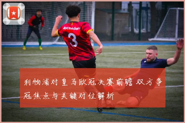 利物浦对皇马欧冠决赛前瞻 双方争冠焦点与关键对位解析