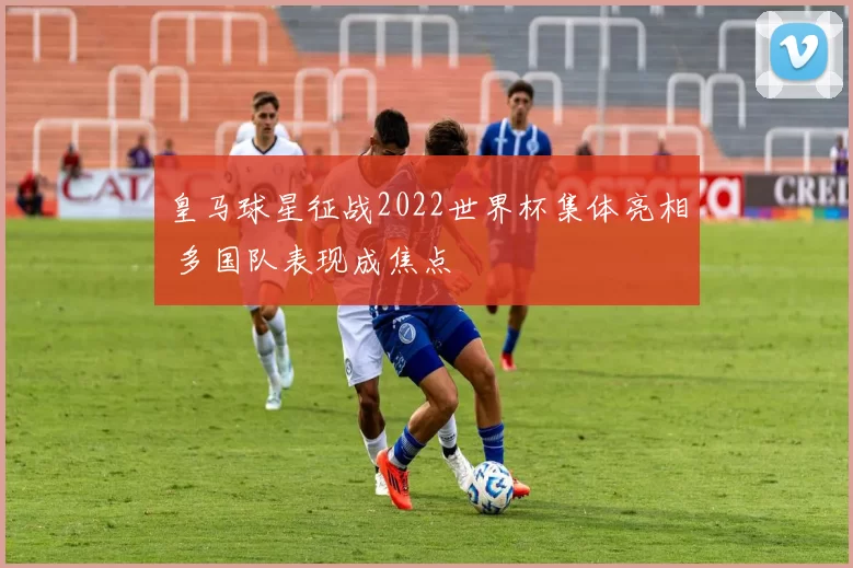 皇马球星征战2022世界杯集体亮相 多国队表现成焦点