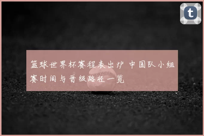 篮球世界杯赛程表出炉 中国队小组赛时间与晋级路径一览