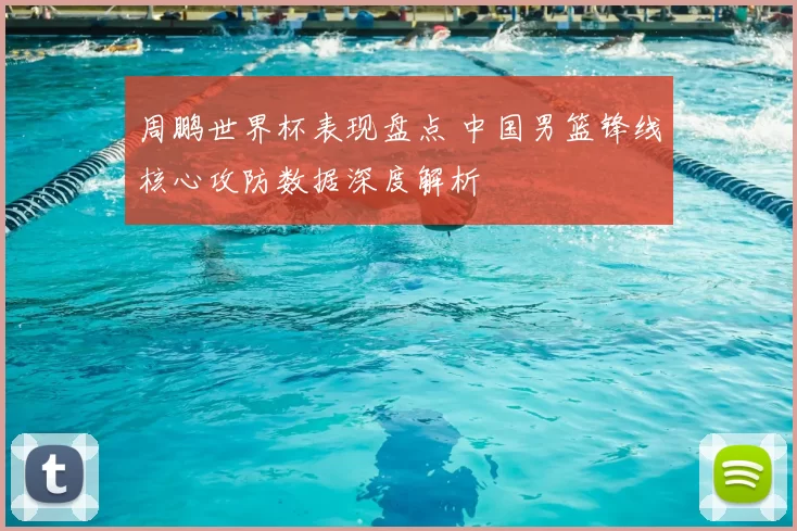 周鹏世界杯表现盘点 中国男篮锋线核心攻防数据深度解析