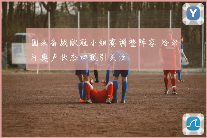 国米备战欧冠小组赛调整阵容 恰尔汗奥卢状态回暖引关注