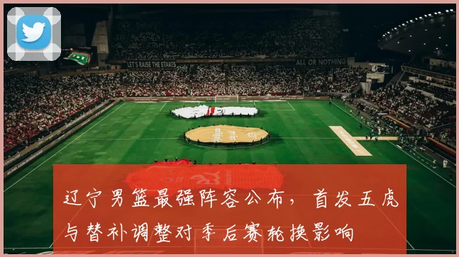 辽宁男篮最强阵容公布，首发五虎与替补调整对季后赛轮换影响