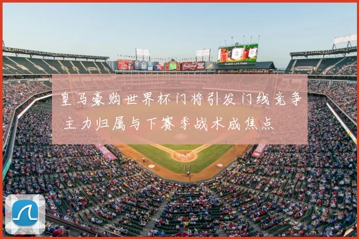 皇马豪购世界杯门将引发门线竞争 主力归属与下赛季战术成焦点