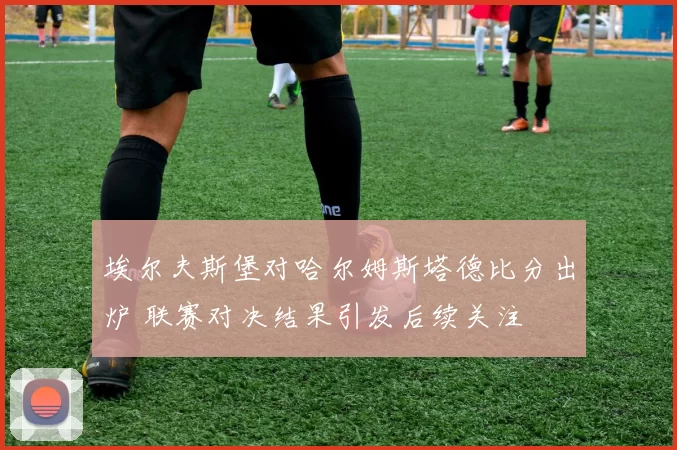 埃尔夫斯堡对哈尔姆斯塔德比分出炉 联赛对决结果引发后续关注