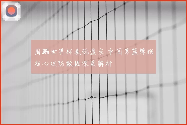 周鹏世界杯表现盘点 中国男篮锋线核心攻防数据深度解析