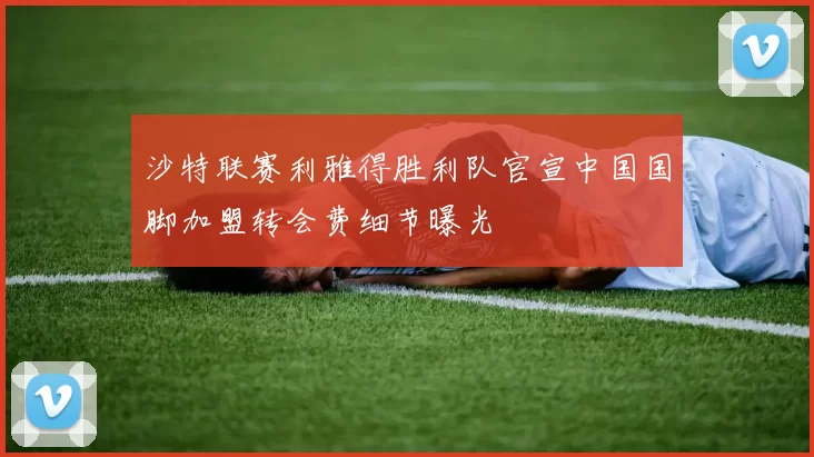 沙特联赛利雅得胜利队官宣中国国脚加盟转会费细节曝光