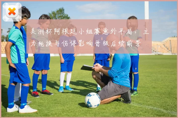 美洲杯阿根廷小组赛意外平局，主力轮换与伤停影响晋级后续前景