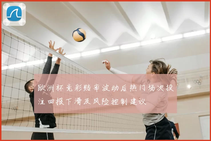 欧洲杯竞彩赔率波动后热门场次投注回报下滑及风险控制建议