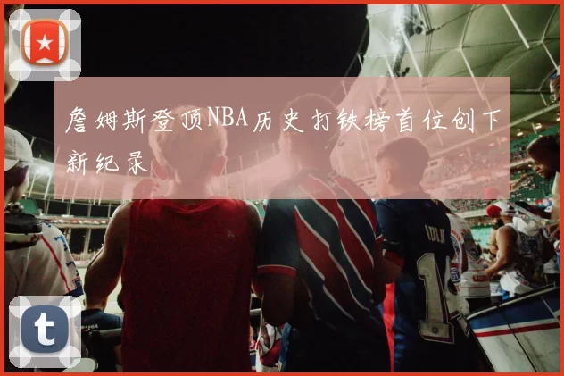 詹姆斯登顶NBA历史打铁榜首位创下新纪录