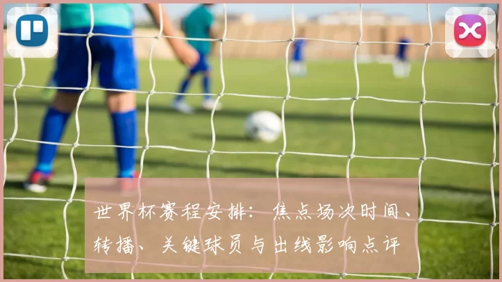 世界杯赛程安排:焦点场次时间、转播、关键球员与出线影响点评