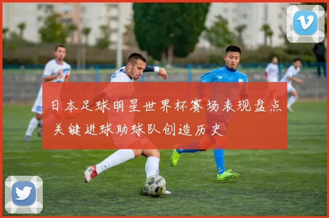 日本足球明星世界杯赛场表现盘点 关键进球助球队创造历史
