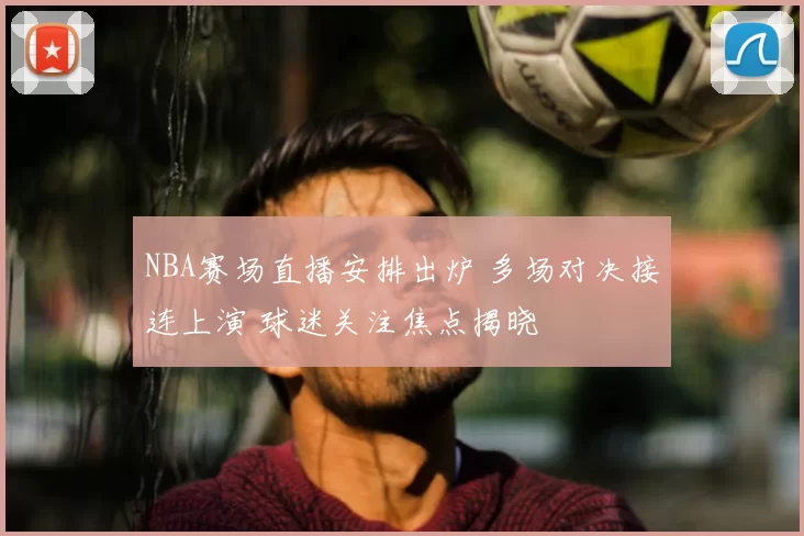 NBA赛场直播安排出炉 多场对决接连上演 球迷关注焦点揭晓