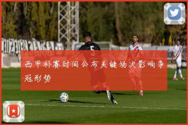 西甲补赛时间公布关键场次影响争冠形势