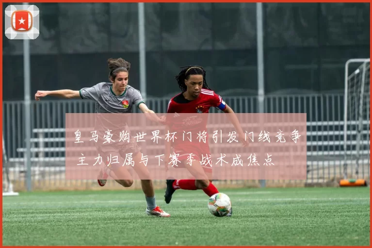 皇马豪购世界杯门将引发门线竞争 主力归属与下赛季战术成焦点