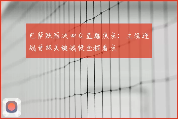 巴萨欧冠次回合直播焦点：主场迎战晋级关键战役全程看点