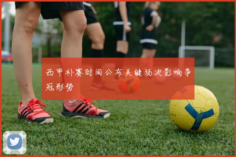 西甲补赛时间公布关键场次影响争冠形势