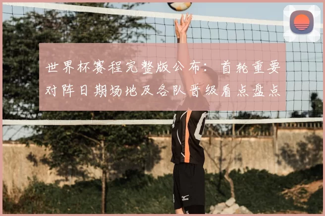 世界杯赛程完整版公布：首轮重要对阵日期场地及各队晋级看点盘点