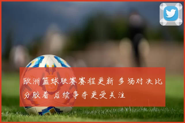 欧洲篮球联赛赛程更新 多场对决比分胶着 后续争夺更受关注