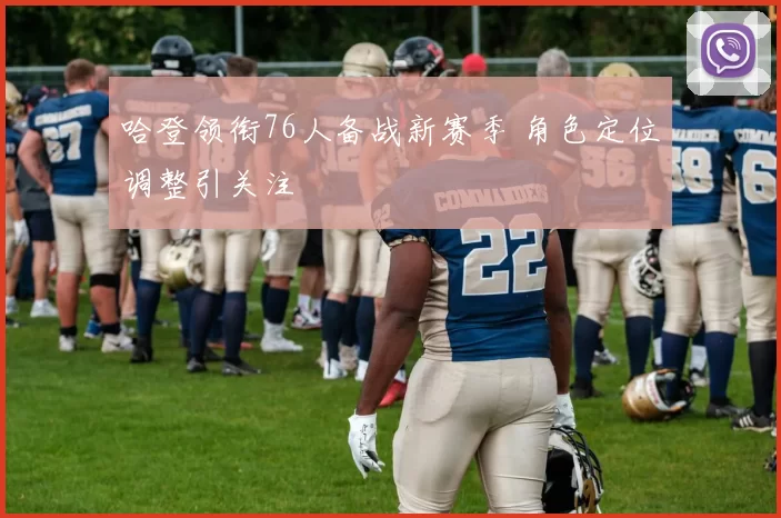 哈登领衔76人备战新赛季 角色定位调整引关注