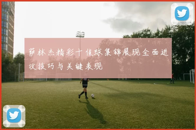 萨林杰精彩十佳球集锦展现全面进攻技巧与关键表现