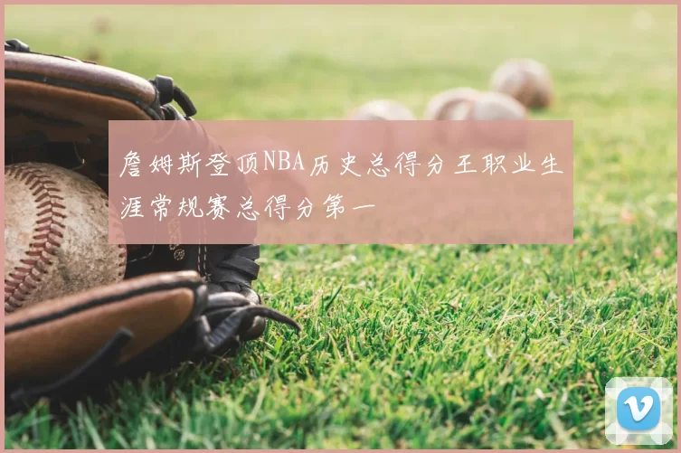 詹姆斯登顶NBA历史总得分王职业生涯常规赛总得分第一