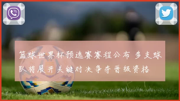 篮球世界杯预选赛赛程公布 多支球队将展开关键对决争夺晋级资格