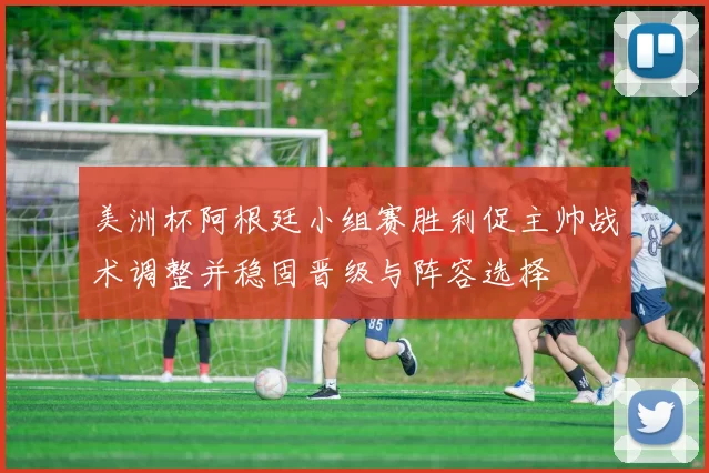 美洲杯阿根廷小组赛胜利促主帅战术调整并稳固晋级与阵容选择