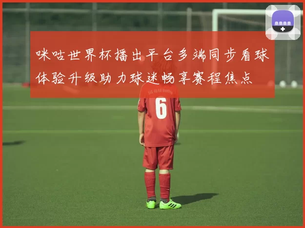 咪咕世界杯播出平台多端同步看球体验升级助力球迷畅享赛程焦点