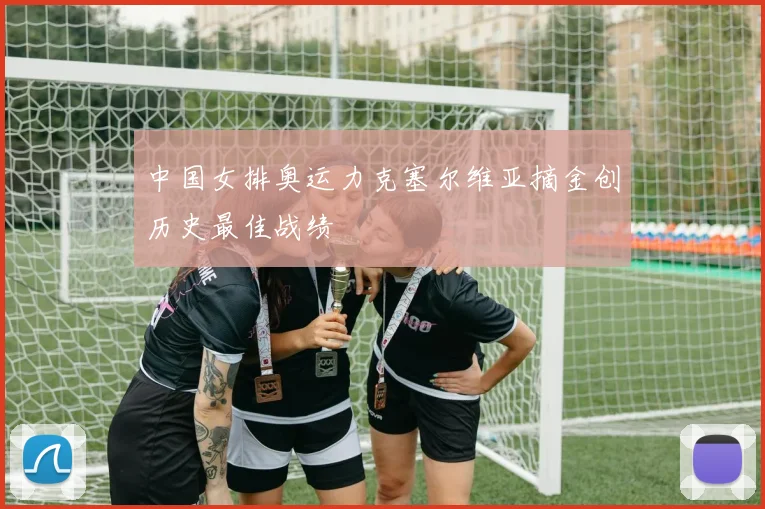 中国女排奥运力克塞尔维亚摘金创历史最佳战绩