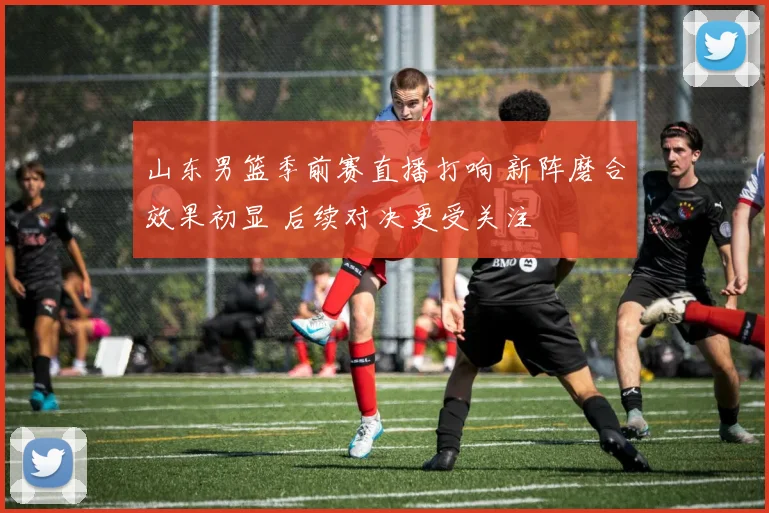 山东男篮季前赛直播打响 新阵磨合效果初显 后续对决更受关注